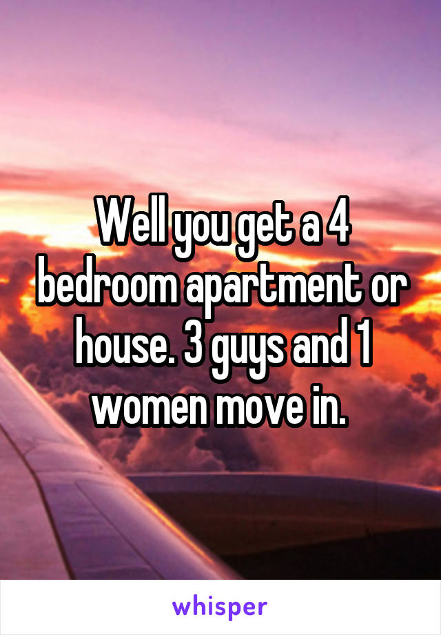 Well you get a 4 bedroom apartment or house. 3 guys and 1 women move in. 