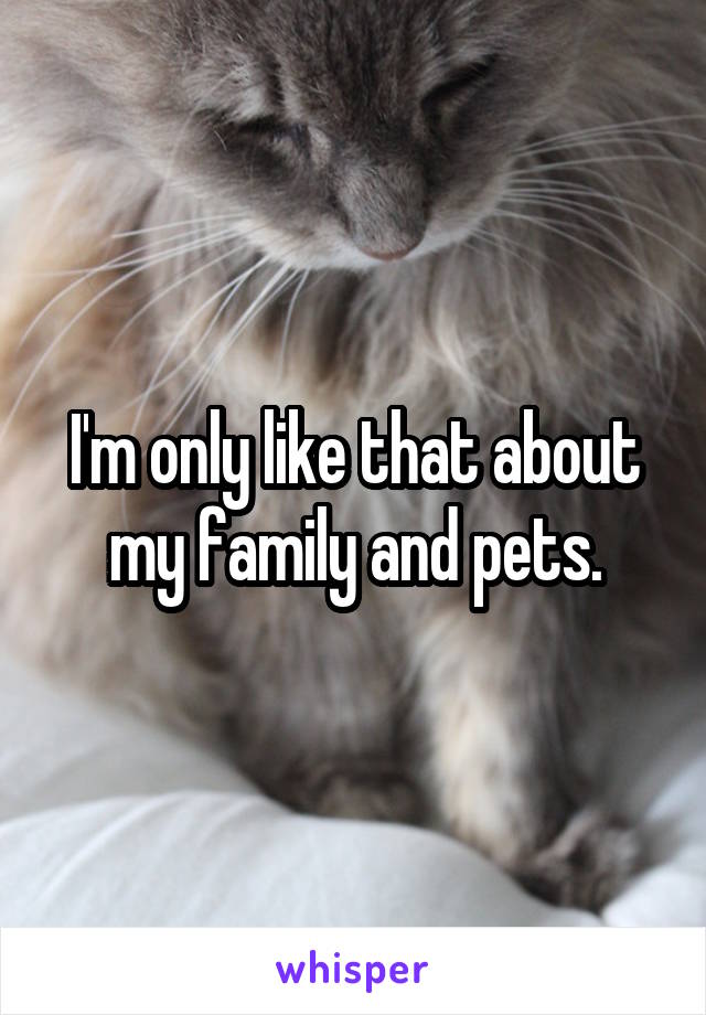 I'm only like that about my family and pets.