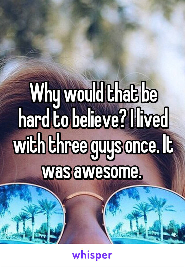 Why would that be hard to believe? I lived with three guys once. It was awesome. 