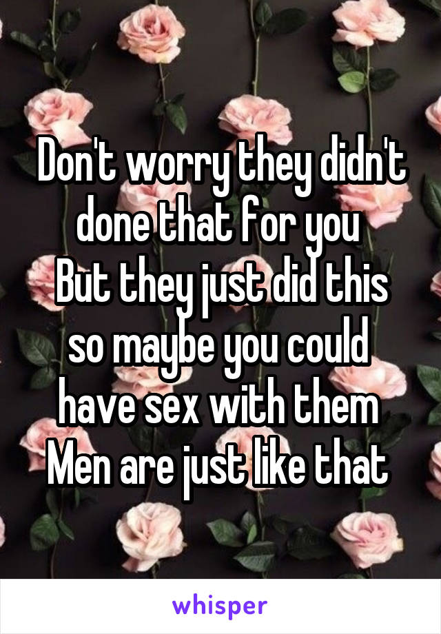 Don't worry they didn't done that for you 
But they just did this so maybe you could  have sex with them 
Men are just like that 