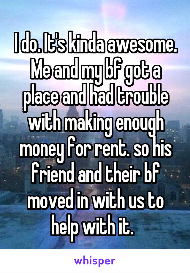 I do. It's kinda awesome.
Me and my bf got a place and had trouble with making enough money for rent. so his friend and their bf moved in with us to help with it.  