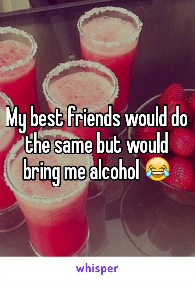 My best friends would do the same but would bring me alcohol 😂