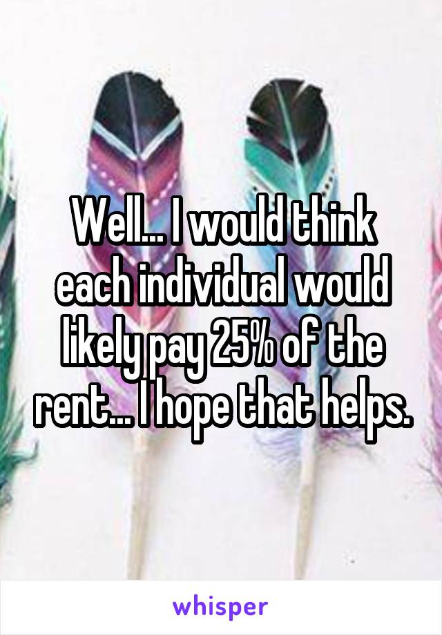 Well... I would think each individual would likely pay 25% of the rent... I hope that helps.