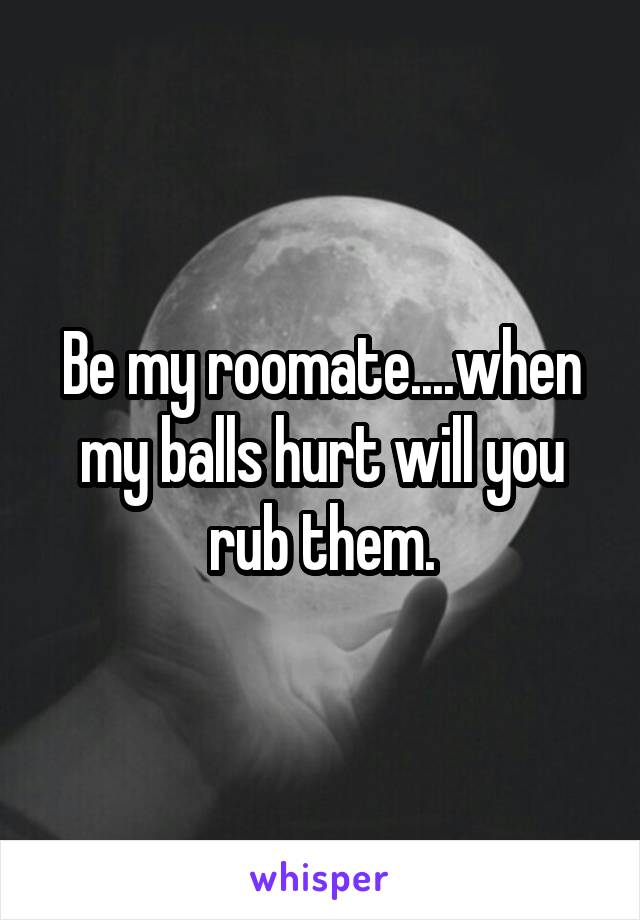 Be my roomate....when my balls hurt will you rub them.