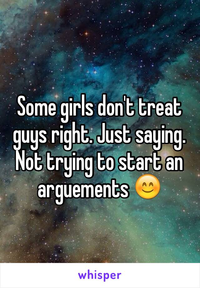 Some girls don't treat guys right. Just saying. Not trying to start an arguements 😊