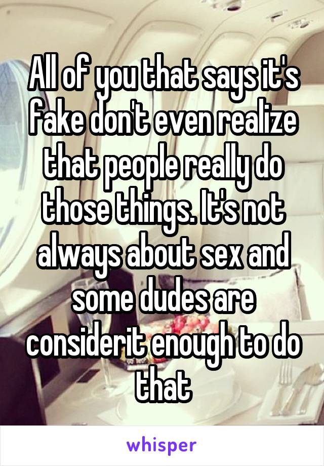 All of you that says it's fake don't even realize that people really do those things. It's not always about sex and some dudes are considerit enough to do that