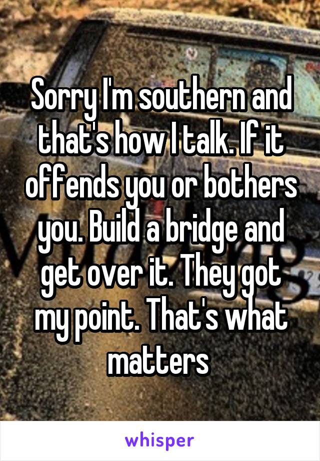 Sorry I'm southern and that's how I talk. If it offends you or bothers you. Build a bridge and get over it. They got my point. That's what matters 