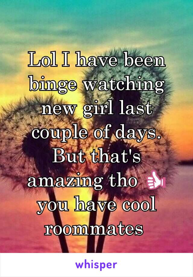 Lol I have been binge watching new girl last couple of days.  But that's amazing tho 👍 you have cool roommates 