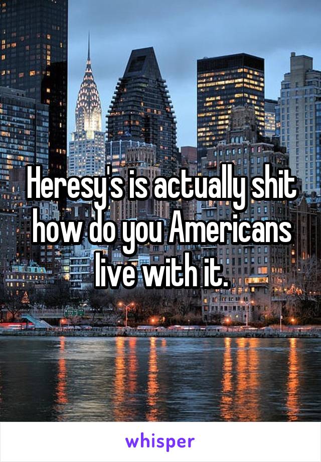 Heresy's is actually shit how do you Americans live with it.