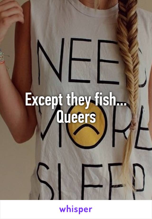 Except they fish... Queers