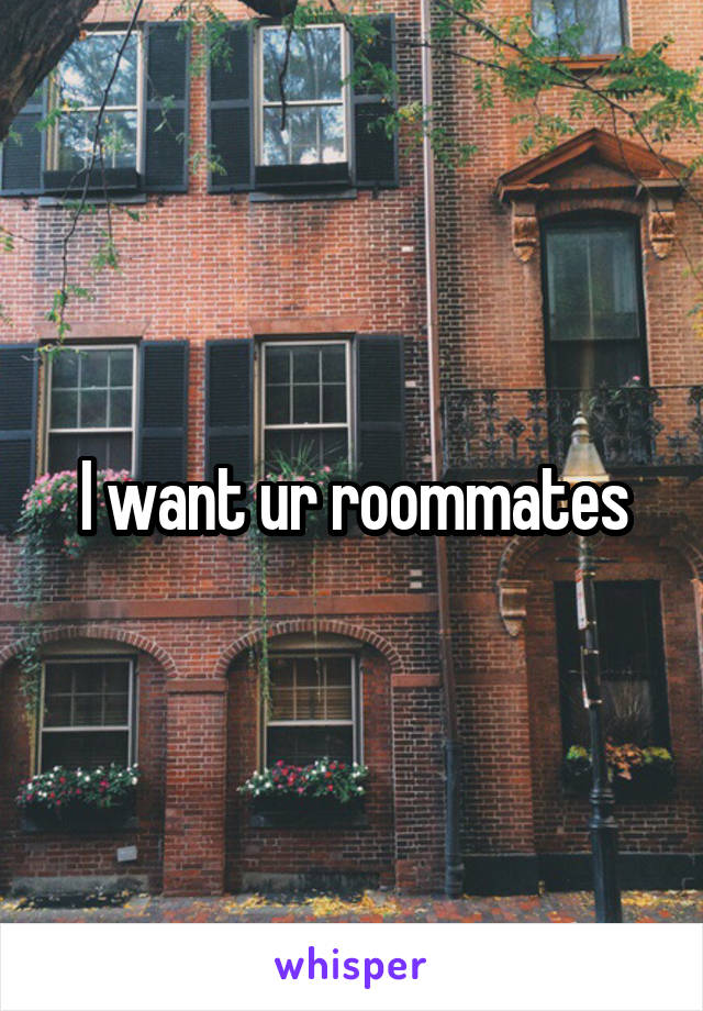 I want ur roommates