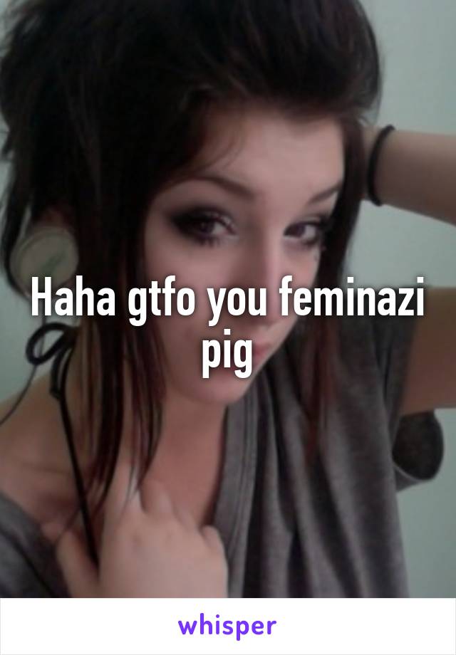 Haha gtfo you feminazi pig