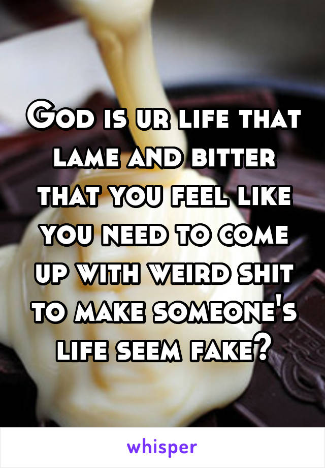 God is ur life that lame and bitter that you feel like you need to come up with weird shit to make someone's life seem fake?