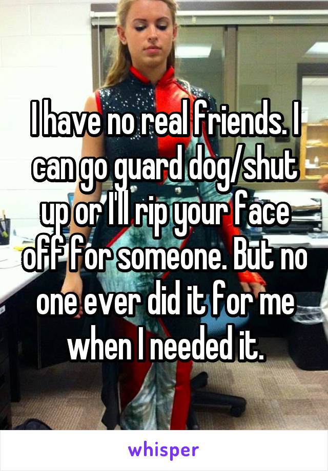 I have no real friends. I can go guard dog/shut up or I'll rip your face off for someone. But no one ever did it for me when I needed it.