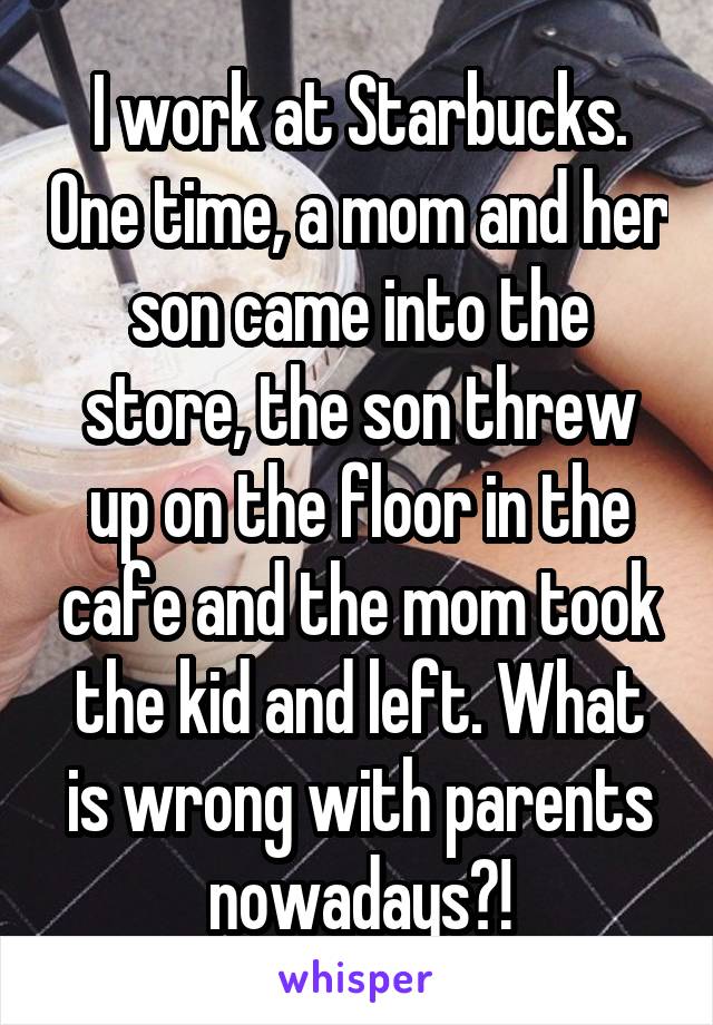 I work at Starbucks. One time, a mom and her son came into the store, the son threw up on the floor in the cafe and the mom took the kid and left. What is wrong with parents nowadays?!