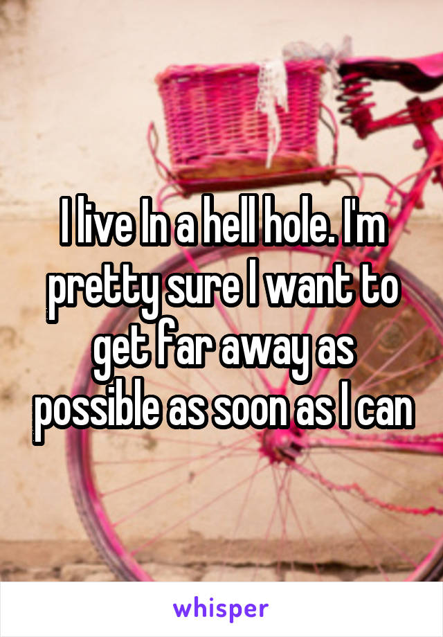 I live In a hell hole. I'm pretty sure I want to get far away as possible as soon as I can