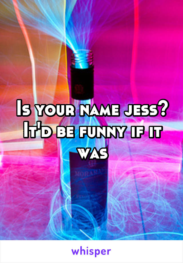 Is your name jess?
It'd be funny if it was