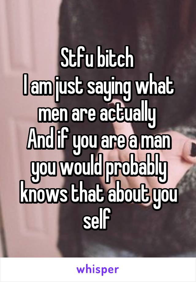 Stfu bitch 
I am just saying what men are actually 
And if you are a man you would probably knows that about you self 