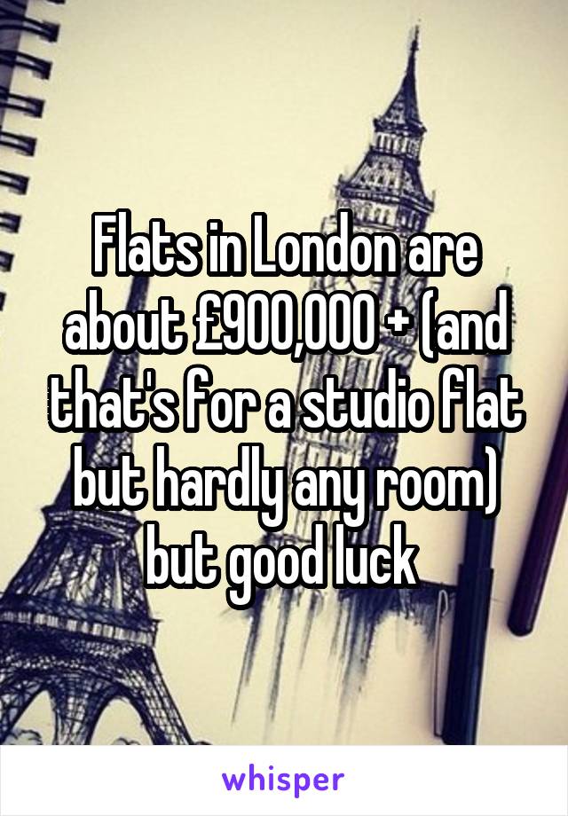 Flats in London are about £900,000 + (and that's for a studio flat but hardly any room) but good luck 