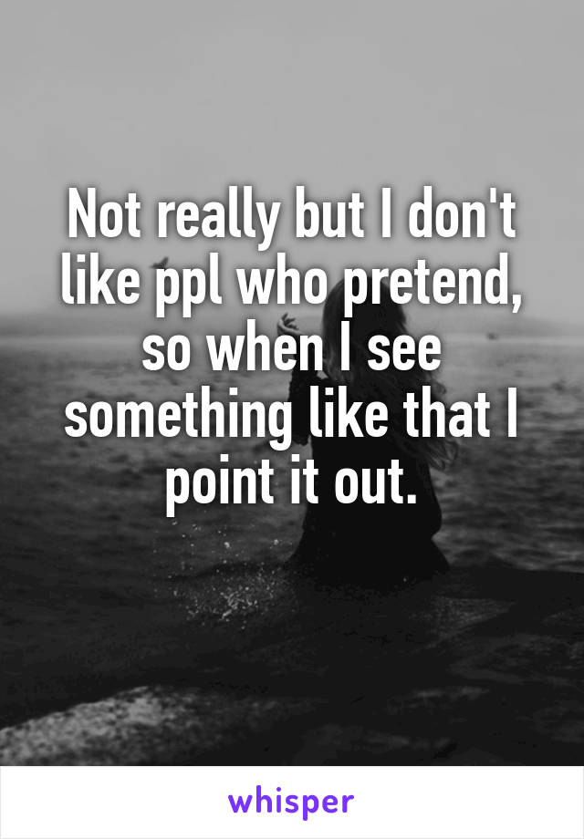 Not really but I don't like ppl who pretend, so when I see something like that I point it out.

