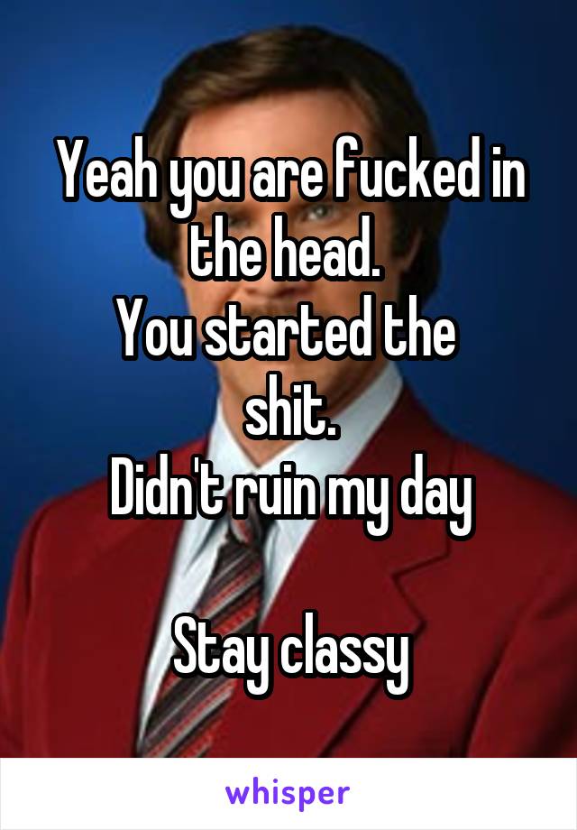 Yeah you are fucked in the head. 
You started the 
shit.
Didn't ruin my day

Stay classy