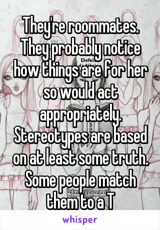 They're roommates. They probably notice how things are for her so would act appropriately. Stereotypes are based on at least some truth. Some people match them to a T