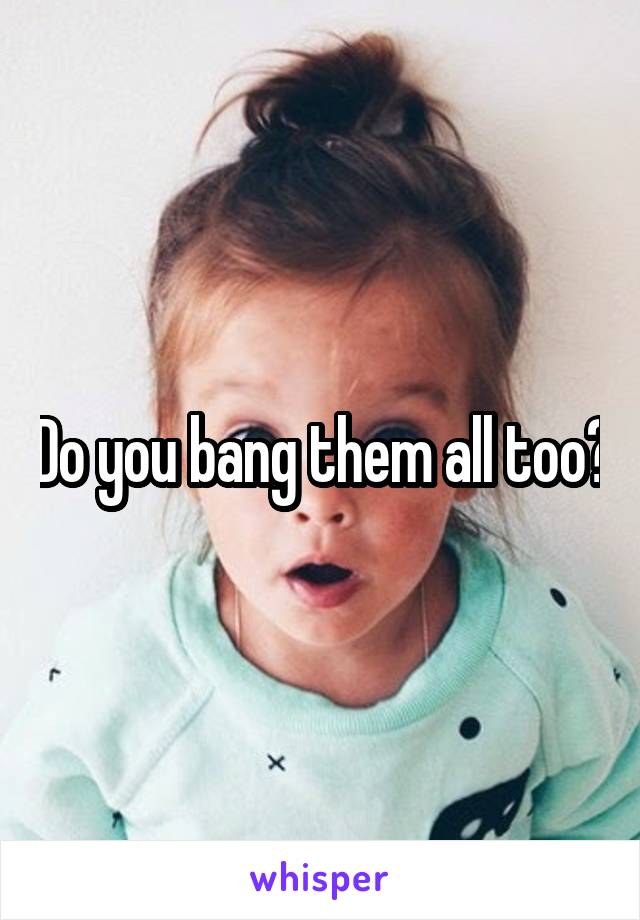 Do you bang them all too?