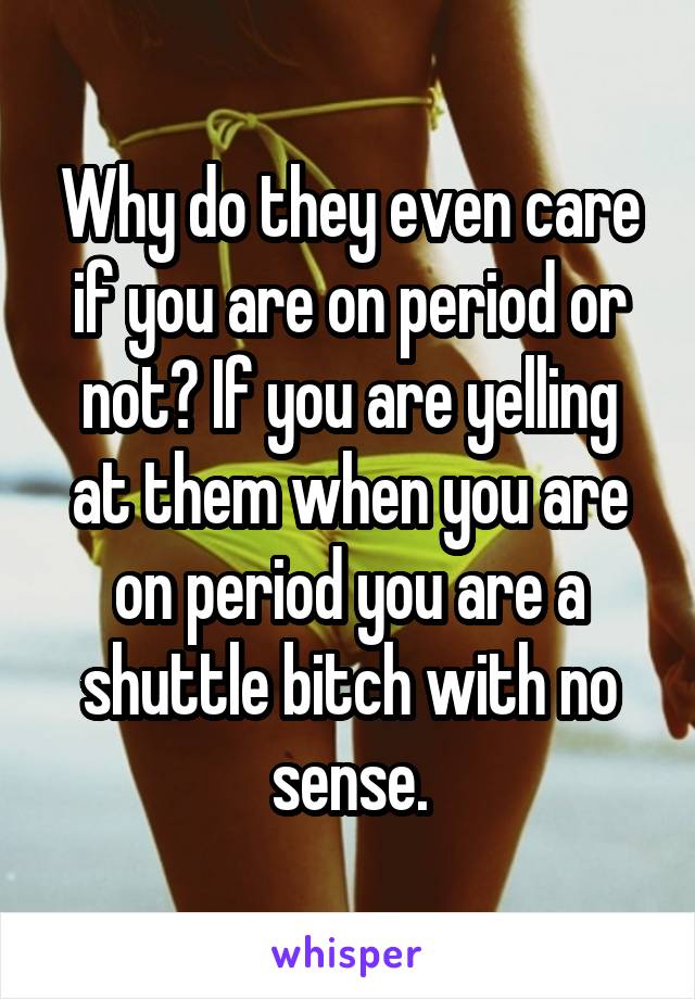 Why do they even care if you are on period or not? If you are yelling at them when you are on period you are a shuttle bitch with no sense.