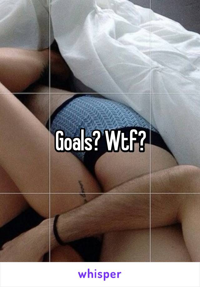 Goals? Wtf?