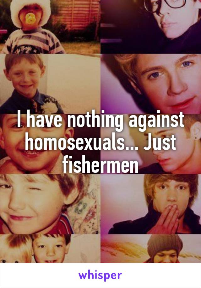 I have nothing against homosexuals... Just fishermen