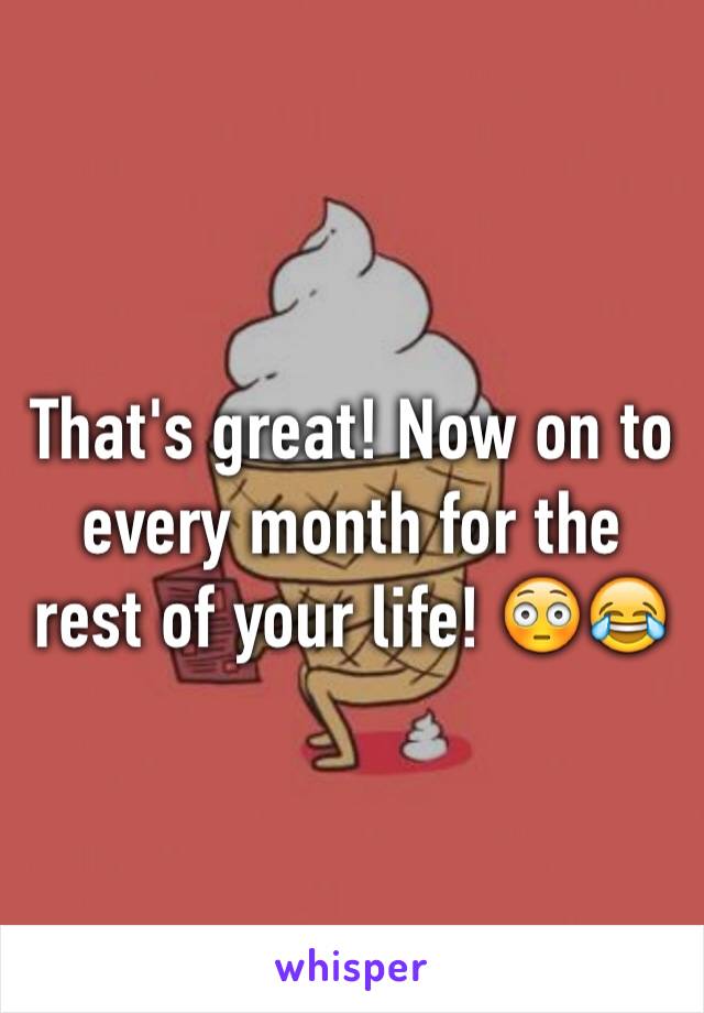 That's great! Now on to every month for the rest of your life! 😳😂