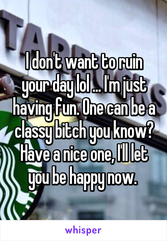 I don't want to ruin your day lol ... I'm just having fun. One can be a classy bitch you know? Have a nice one, I'll let you be happy now. 