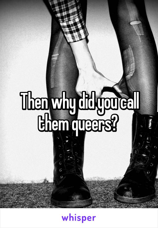 Then why did you call them queers? 