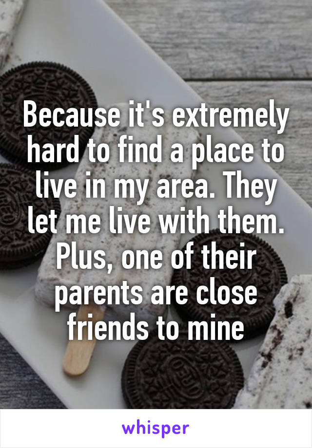 Because it's extremely hard to find a place to live in my area. They let me live with them. Plus, one of their parents are close friends to mine