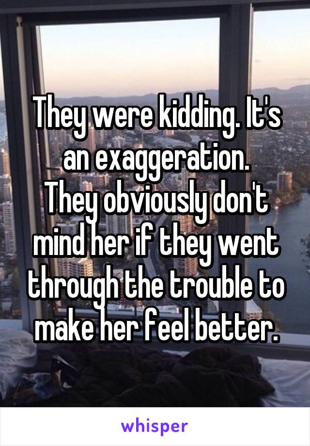 They were kidding. It's an exaggeration.
They obviously don't mind her if they went through the trouble to make her feel better.