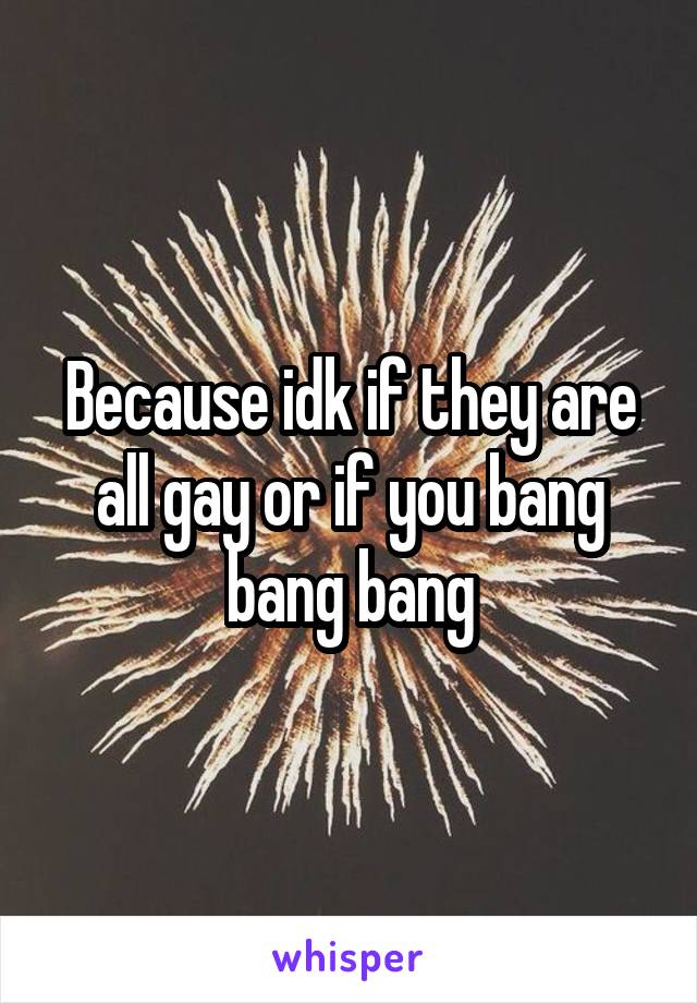 Because idk if they are all gay or if you bang bang bang