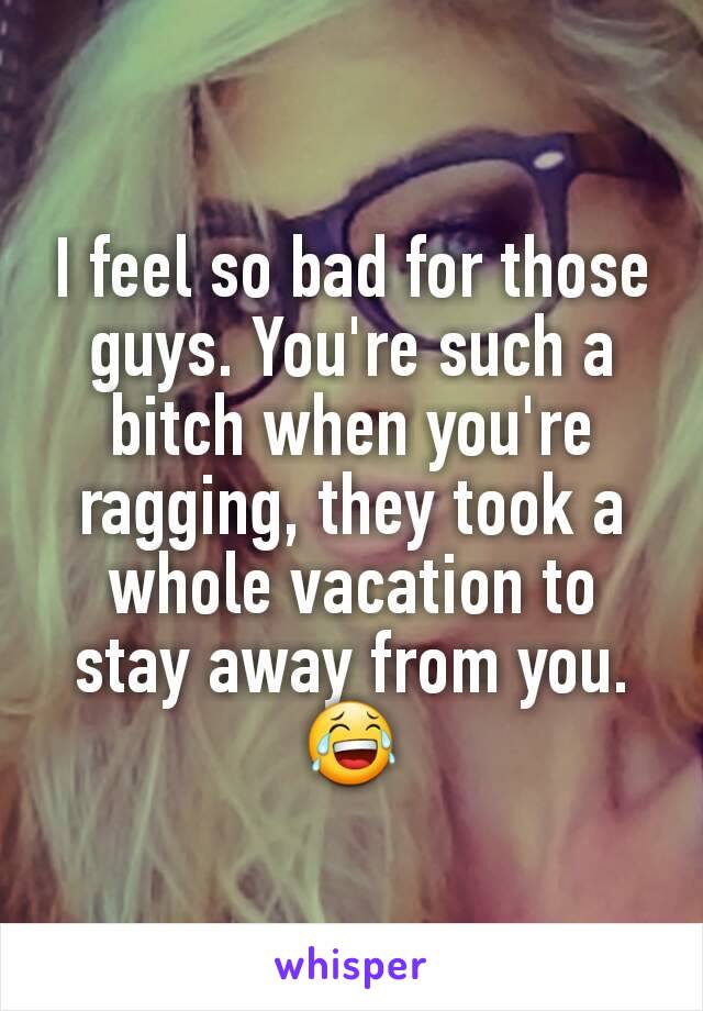 I feel so bad for those guys. You're such a bitch when you're ragging, they took a whole vacation to stay away from you. 😂