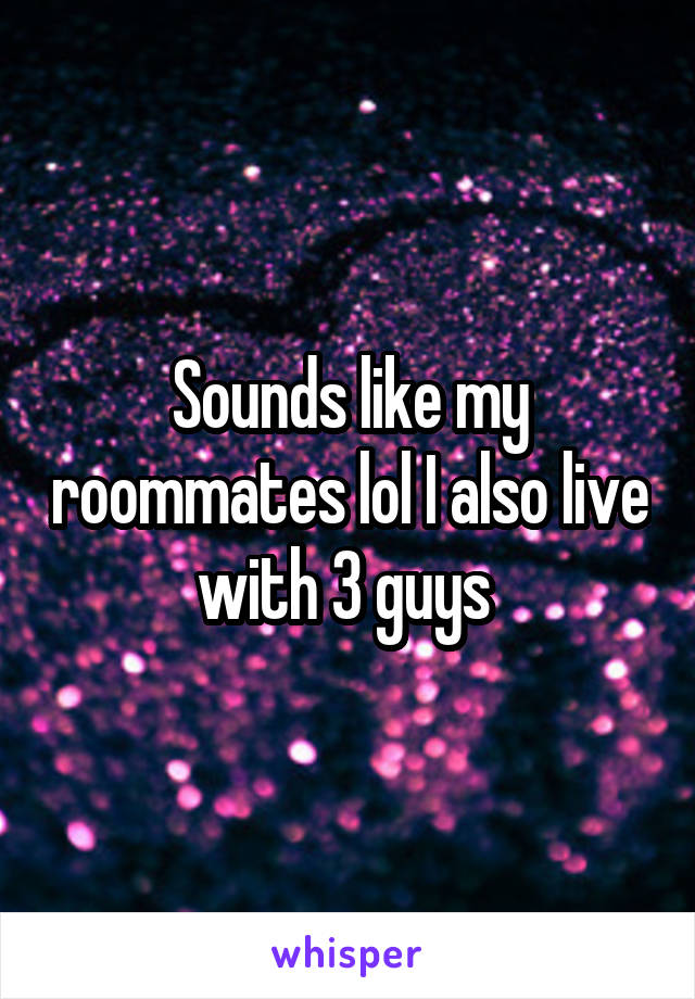 Sounds like my roommates lol I also live with 3 guys 