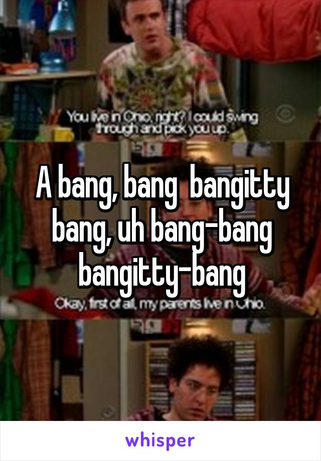 A bang, bang  bangitty bang, uh bang-bang bangitty-bang