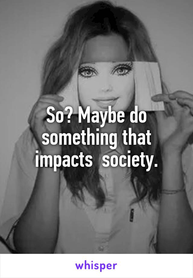 So? Maybe do something that impacts  society.