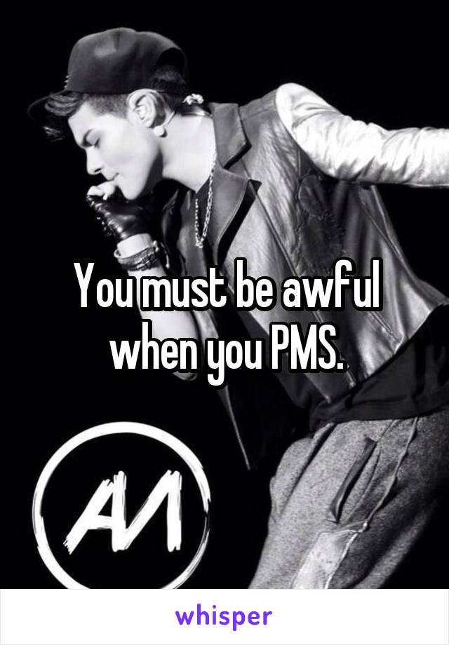 You must be awful when you PMS.