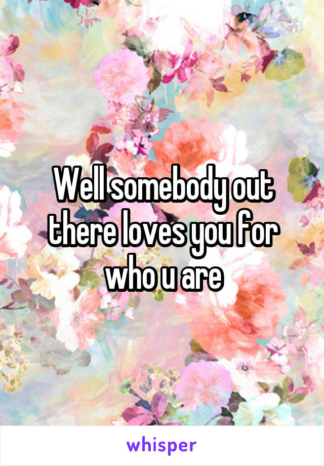 Well somebody out there loves you for who u are