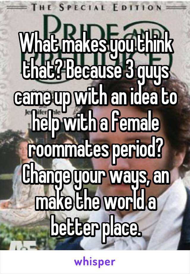 What makes you think that? Because 3 guys came up with an idea to help with a female roommates period? Change your ways, an make the world a better place.