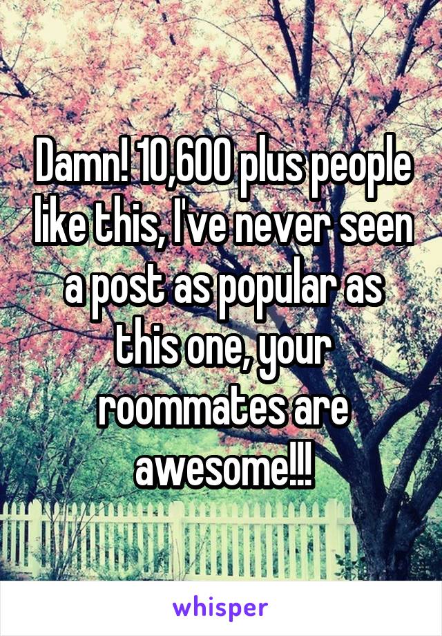 Damn! 10,600 plus people like this, I've never seen a post as popular as this one, your roommates are awesome!!!