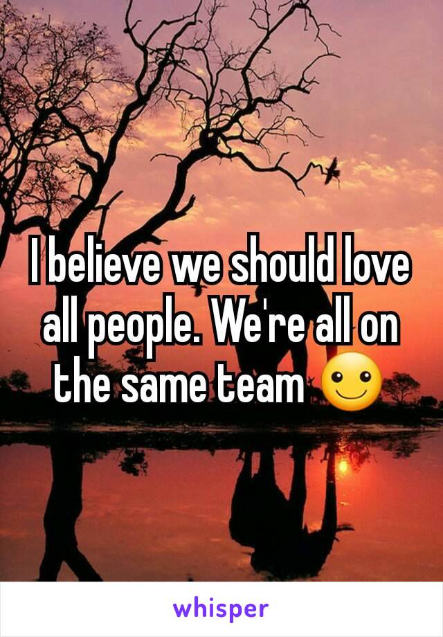 I believe we should love all people. We're all on the same team ☺