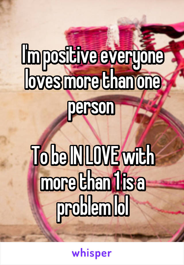 I'm positive everyone loves more than one person 

To be IN LOVE with more than 1 is a problem lol