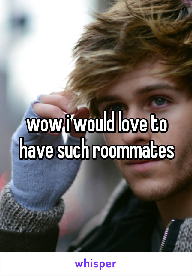 wow i would love to have such roommates