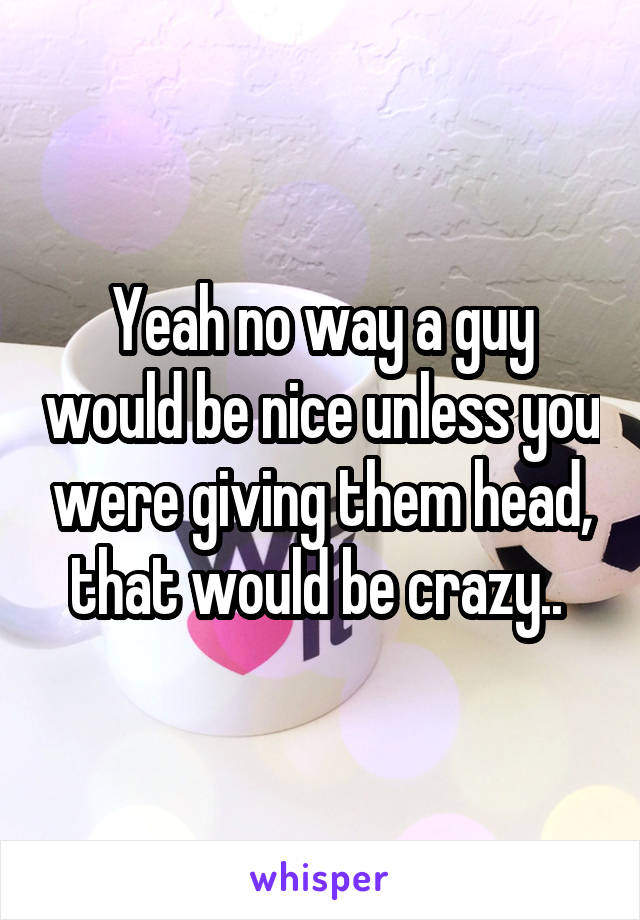 Yeah no way a guy would be nice unless you were giving them head, that would be crazy.. 