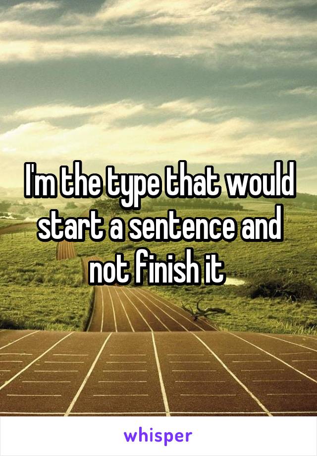 I'm the type that would start a sentence and not finish it 
