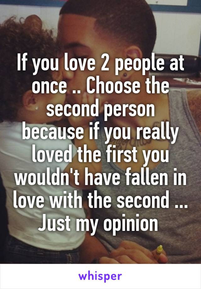 If you love 2 people at once .. Choose the second person because if you really loved the first you wouldn't have fallen in love with the second ... Just my opinion 